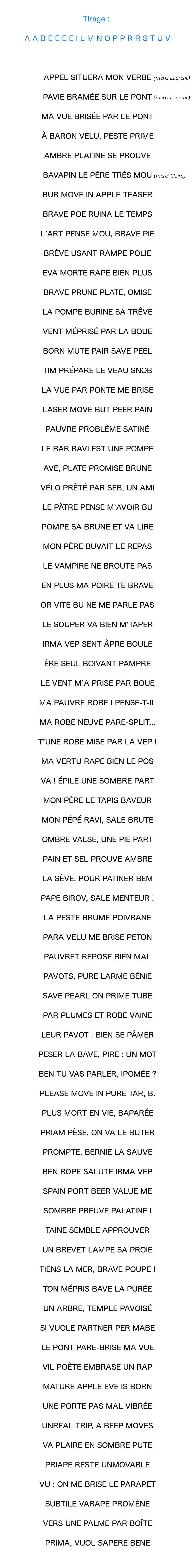 Tirage : avec ces lettres : A A B E E E E I L M N O P P R R S T U V, on peut écrire : APPEL SITUERA MON VERBE  (merci Laurent), et aussi : PAVIE BRAMÉE SUR LE PONT (encore merci Laurent), et aussi : MA VUE BRISÉE PAR LE PONT, et aussi : À BARON VELU, PESTE PRIME, et aussi : AMBRE PLATINE SE PROUVE, et aussi : BAVAPIN LE PÈRE TRÈS MOU  (merci Claire), et aussi : BUR MOVE IN APPLE TEASER, et aussi : BRAVE POE RUINA LE TEMPS, et aussi : L’ART PENSE MOU, BRAVE PIE, et aussi : BRÈVE USANT RAMPE POLIE, et aussi : EVA MORTE RAPE BIEN PLUS, et aussi : BRAVE PRUNE PLATE, OMISE, et aussi : LA POMPE BURINE SA TRÊVE, et aussi : VENT MÉPRISÉ PAR LA BOUE, et aussi : BORN MUTE PAIR SAVE PEEL, et aussi : TIM PRÉPARE LE VEAU SNOB, et aussi : LA VUE PAR PONTE ME BRISE, et aussi : LASER MOVE BUT PEER PAIN, et aussi : PAUVRE PROBLÈME SATINÉ, et aussi : LE BAR RAVI EST UNE POMPE, et aussi : AVE, PLATE BRUNE PROMISE, et aussi : VÉLO PRÊTÉ PAR SEB, UN AMI, et aussi : LE PÂTRE PENSE M’AVOIR BU, et aussi : POMPE SA BRUNE ET VA LIRE, et aussi : MON PÈRE BUVAIT LE REPAS, et aussi : LE VAMPIRE NE BROUTE PAS, et aussi : EN PLUS MA POIRE TE BRAVE, et aussi : OR VITE BU NE ME PARLE PAS, et aussi : LE SOUPER VA BIEN M’TAPER, et aussi : IRMA VEP SENT ÂPRE BOULE, et aussi : ÈRE SEUL BOIVANT PAMPRE, et aussi : LE VENT M’A PRISE PAR BOUE, et aussi : MA PAUVRE ROBE ! PENSE-T-IL, et aussi : MA ROBE NEUVE PARE-SPLIT…, et aussi : T’UNE ROBE MISE PAR LA VEP !, ET AUSSI : VA ! ÉPILE UNE SOMBRE PART, et aussi : MA VERTU RAPE BIEN LE POS, et aussi : MON PÈRE LE TAPIS BAVEUR, et aussi : MON PÉPÉ RAVI, SALE BRUTE, et aussi : OMBRE VALSE, UNE PIE PART, et aussi : PAIN ET SEL PROUVE AMBRE, et aussi : LA SÈVE, POUR PATINER BEM, et aussi : PAPE BIROV, SALE MENTEUR !, et aussi : LA PESTE BRUME POIVRANE, et aussi : PARA VELU ME BRISE PETON, et aussi : PAUVRET REPOSE BIEN MAL, et aussi : PAVOTS, PURE LARME BÉNIE, et aussi : SAVE PEARL ON PRIME TUBE, et aussi : PAR PLUMES ET ROBE VAINE, et aussi : LEUR PAVOT : BIEN SE PÂMER, et aussi : PESER LA BAVE, PIRE : UN MOT, et aussi : BEN TU VAS PARLER, IPOMÉE ?, et aussi : PLEASE MOVE IN PURE TAR, B., et aussi : PLUS MORT EN VIE, BAPARÉE, et aussi : PRIAM PÈSE, ON VA LE BUTER, et aussi : PROMPTE, BERNIE LA SAUVE, et aussi : BEN ROPE SALUTE IRMA VEP, et aussi : SPAIN PORT BEER VALUE ME, et aussi : SOMBRE PREUVE PALATINE !, et aussi : TAINE SEMBLE APPROUVER, et aussi : UN BREVET LAMPE SA PROIE, et aussi : TIENS LA MER, BRAVE POUPE !, et aussi : TON MÉPRIS BAVE LA PURÉE, et aussi : UN ARBRE, TEMPLE PAVOISÉ, et aussi : SI VUOLE PARTNER PER MABE, et aussi : LE PONT PARE-BRISE MA VUE, et aussi : VIL POÈTE EMBRASE UN RAP, et aussi : MATURE APPLE EVE IS BORN, et aussi : UNE PORTE PAS MAL VIBRÉE, et aussi : UNREAL TRIP, A BEEP MOVES, et aussi : VA PLAIRE EN SOMBRE PUTE, et aussi : PRIAPE RESTE UNMOVABLE, et aussi : VU : ON ME BRISE LE PARAPET, et aussi : SUBTILE VARAPE PROMÈNE, et aussi : VERS UNE PALME PAR BOÎTE, et aussi : PRIMA, VUOL SAPERE BENE, et encore bien d’autres choses